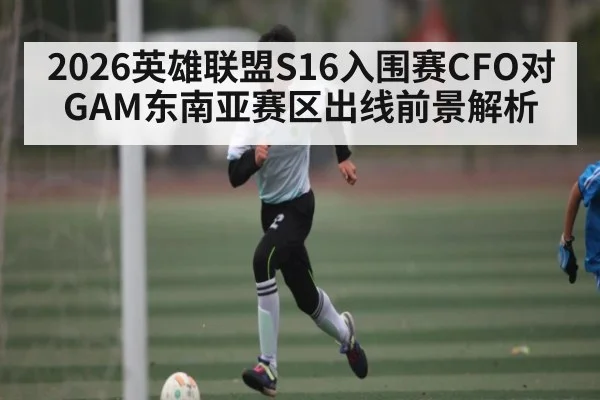 2026英雄联盟S16入围赛CFO对GAM东南亚赛区出线前景解析